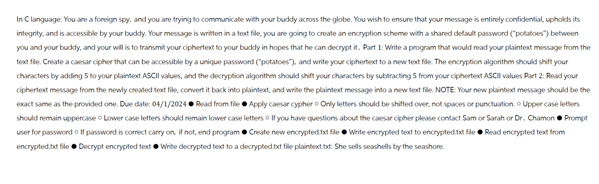 In C language: You are a foreign spy, and you are trying to communicate with your buddy across the globe. You wish to ensure that your message is entirely confidential, upholds its
integrity, and is accessible by your buddy. Your message is written in a text file, you are going to create an encryption scheme with a shared default password ("potatoes") between
you and your buddy, and your will is to transmit your ciphertext to your buddy in hopes that he can decrypt it. Part 1: Write a program that would read your plaintext message from the
text file. Create a caesar cipher that can be accessible by a unique password ("potatoes"), and write your ciphertext to a new text file. The encryption algorithm should shift your
characters by adding 5 to your plaintext ASCII values, and the decryption algorithm should shift your characters by subtracting 5 from your ciphertext ASCII values Part 2: Read your
ciphertext message from the newly created text file, convert it back into plaintext, and write the plaintext message into a new text file. NOTE: Your new plaintext message should be the
exact same as the provided one. Due date: 04/1/2024 Read from file Apply caesar cypher Only letters should be shifted over, not spaces or punctuation. Upper case letters
should remain uppercase o Lower case letters should remain lower case letters o If you have questions about the caesar cipher please contact Sam or Sarah or Dr. Chamon
user for password If password is correct carry on, if not, end program ⚫Create new encrypted.txt file ⚫Write encrypted text to encrypted.txt file ⚫Read encrypted text from
encrypted.txt file Decrypt encrypted text Write decrypted text to a decrypted.txt file plaintext.txt: She sells seashells by the seashore.
Prompt