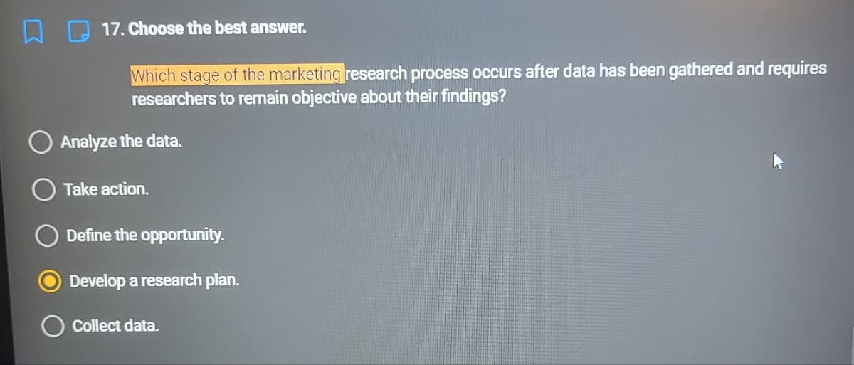 17. Choose the best answer.
Which stage of the marketing research process occurs after data has been gathered and requires
researchers to remain objective about their findings?
O Analyze the data.
Take action.
Define the opportunity.
Develop a research plan.
O Collect data.
