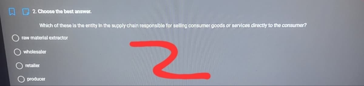 2. Choose the best answer.
Which of these is the entity in the supply chain responsible for selling consumer goods or services directly to the consumer?
raw material extractor
wholesaler
retailer
producer
