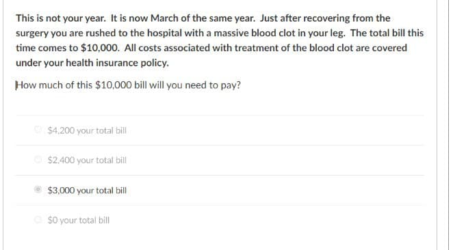 This is not your year. It is now March of the same year. Just after recovering from the
surgery you are rushed to the hospital with a massive blood clot in your leg. The total bill this
time comes to $10,000. All costs associated with treatment of the blood clot are covered
under your health insurance policy.
How much of this $10,000 bill will you need to pay?
$4,200 your total bill
$2,400 your total bill
$3,000 your total bill
$0 your total bill