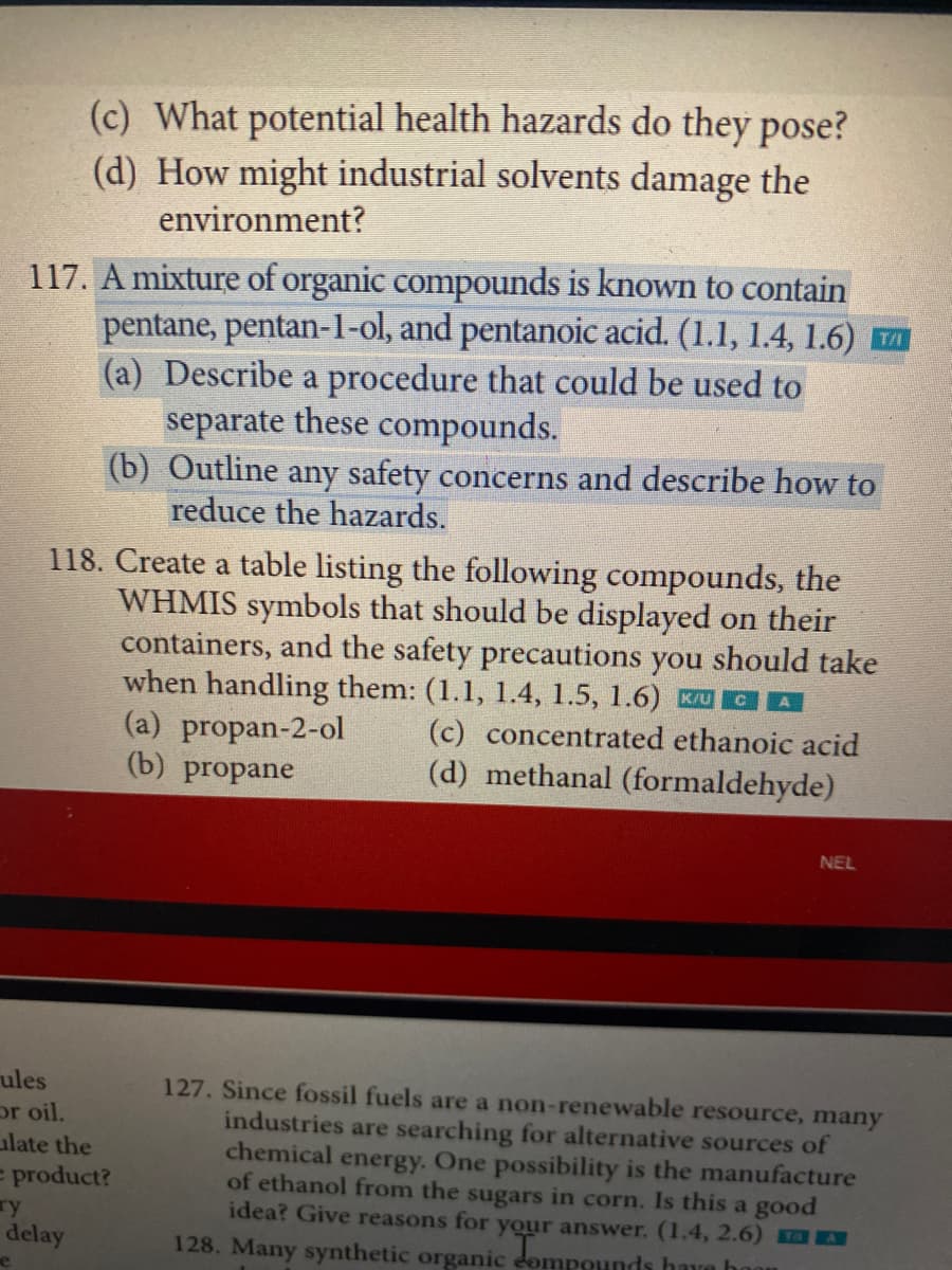 (c) What potential health hazards do they pose?
(d) How might industrial solvents damage the
environment?
117. A mixture of organic compounds is known to contain
pentane, pentan-1-ol, and pentanoic acid. (1.1, 1.4, 1.6) T
(a) Describe a procedure that could be used to
separate these compounds.
(b) Outline any safety concerns and describe how to
reduce the hazards.
118. Create a table listing the following compounds, the
WHMIS symbols that should be displayed on their
containers, and the safety precautions you should take
when handling them: (1.1, 1.4, 1.5, 1.6) KUCA
(a) propan-2-ol
(b) propane
(c) concentrated ethanoic acid
(d) methanal (formaldehyde)
ules
or oil.
late the
e product?
y
delay
NEL
127. Since fossil fuels are a non-renewable resource, many
industries are searching for alternative sources of
chemical energy. One possibility is the manufacture
of ethanol from the sugars in corn. Is this a good
idea? Give reasons for your answer. (1.4, 2.6)
128. Many synthetic organic Tompounds have hoon