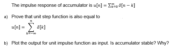 The impulse response of accumulator is u[n] = E-o 8[n – k]
a) Prove that unit step function is also equal to
u[n] = > 8[k]
k=-00
b) Plot the output for unit impulse function as input. Is accumulator stable? Why?
