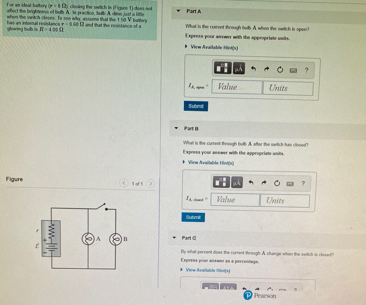 For an ideal battery (r = 0 S2), closing the switch in (Figure 1) does not
affect the brightness of bulb A. In practice, bulb A dims just a little
when the switch closes. To see why, assume that the 1.50 V battery
has an internal resistance r = 0.60 2 and that the resistance of a
glowing bulb is R=4.00 2.
Part A
What is the current through bulb A when the switch is open?
Express your answer with the appropriate units.
• View Available Hint(s)
HA
IA, open =
Value
Units
Submit
Part B
What is the current through bulb A after the switch has closed?
Express your answer with the appropriate units.
• View Available Hint(s)
Figure
1 of 1
HA
IA closed =
Value
Units
Submit
Part C
By what percent does the current through A change when the switch is closed?
Express your answer as a percentage.
• View Available Hint(s)
P Pearson
