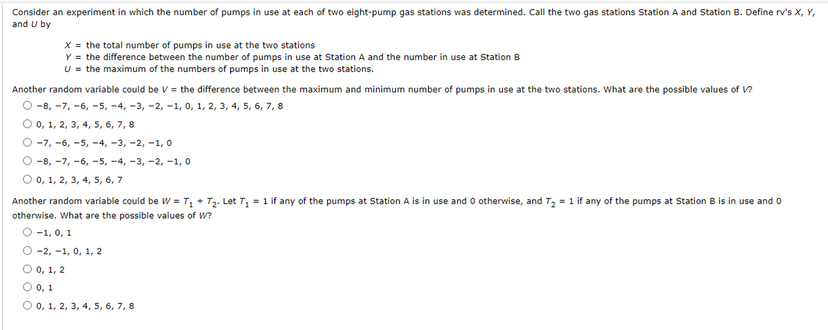 Consider an experiment in which the number of pumps in use at each of two eight-pump gas stations was determined. Call the two gas stations Station A and Station B. Define rv's X, Y,
and U by
X = the total number of pumps in use at the two stations
Y = the difference between the number of pumps in use at Station A and the number in use at Station B
U = the maximum of the numbers of pumps in use at the two stations.
Another random variable could be V = the difference between the maximum and minimum number of pumps in use at the two stations. What are the possible values of V?
О -8, -7, -6, -5, -4, -3, -2, -1, 0, 1, 2, 3, 4, 5, 6, 7, 8
Оо, 1, 2, 3, 4, 5, 6, 7, 8
О-7, -6, -5, -4, -3, -2, -1, 0
О-8, -7, -6, -5, -4, -3, -2, -1, 0
O 0, 1, 2, 3, 4, 5, 6, 7
Another random variable could be W = T, + T2. Let T, = 1 if any of the pumps at Station A is in use and 0 otherwise, and T, = 1 if any of the pumps at Station B is in use and 0
otherwise. What are the possible values of W?
О -1, 0, 1
О-2, -1, 0, 1, 2
O 0, 1, 2
О о, 1
О о, 1, 2, 3, 4, 5, 6, 7, 8
