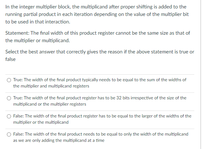 In the integer multiplier block, the multiplicand after proper shifting is added to the
running partial product in each iteration depending on the value of the multiplier bit
to be used in that interaction.
Statement: The final width of this product register cannot be the same size as that of
the multiplier or multiplicand.
Select the best answer that correctly gives the reason if the above statement is true or
false
O True: The width of the final product typically needs to be equal to the sum of the widths of
the multiplier and multiplicand registers
True: The width of the final product register has to be 32 bits irrespective of the size of the
multiplicand or the multiplier registers
O False: The width of the final product register has to be equal to the larger of the widths of the
multiplier or the multiplicand
False: The width of the final product needs to be equal to only the width of the multiplicand
as we are only adding the multiplicand at a time
