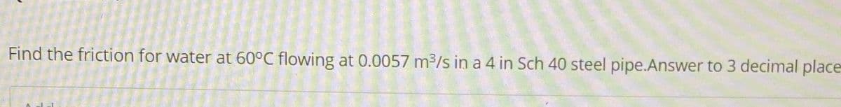 Find the friction for water at 60°C flowing at 0.0057 m³/s in a 4 in Sch 40 steel pipe.Answer to 3 decimal place