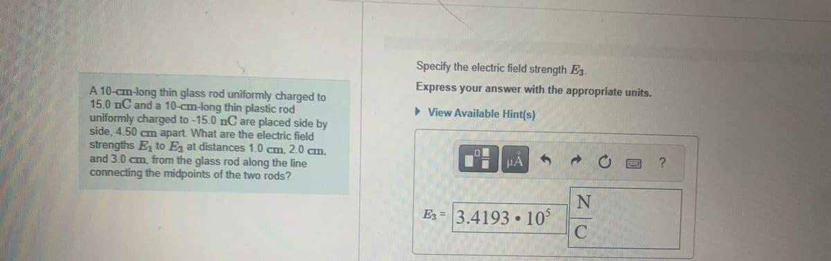 A 10-cm-long thin glass rod uniformly charged to
15.0 nC and a 10-cm-long thin plastic rod
uniformly charged to -15.0 nC are placed side by
side, 4.50 cm apart. What are the electric field
strengths E₁ to E3 at distances 1.0 cm, 2.0 cm,
and 3.0 cm, from the glass rod along the line
connecting the midpoints of the two rods?
Specify the electric field strength E3.
Express your answer with the appropriate units.
▸ View Available Hint(s)
七
N
=
Es 3.4193 105
C
?