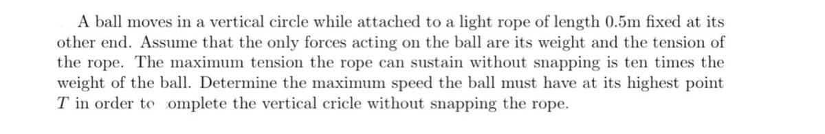 A ball moves in a vertical circle while attached to a light rope of length 0.5m fixed at its
other end. Assume that the only forces acting on the ball are its weight and the tension of
the rope. The maximum tension the rope can sustain without snapping is ten times the
weight of the ball. Determine the maximum speed the ball must have at its highest point
T in order to omplete the vertical cricle without snapping the rope.
