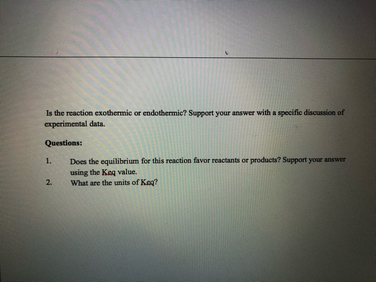 Is the reaction exothermic or endothermic? Support your answer with a specific discussion of
experimental data.
Questions:
Does the equilibrium for this reaction favor reactants or products? Support your answer
using the Keq value.
What are the units of Keq?
1.
2.
