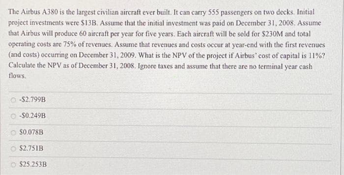 The Airbus A380 is the largest civilian aircraft ever built. It can carry 555 passengers on two decks. Initial
project investments were $13B. Assume that the initial investment was paid on December 31, 2008. Assume
that Airbus will produce 60 aircraft per year for five years. Each aircraft will be sold for $230M and total
operating costs are 75% of revenues. Assume that revenues and costs occur at year-end with the first revenues
(and costs) occurring on December 31, 2009. What is the NPV of the project if Airbus' cost of capital is 11%?
Calculate the NPV as of December 31, 2008. Ignore taxes and assume that there are no terminal year cash
flows.
-$2.799B
-$0.249B
$0.078B
$2.751B
O $25.253B