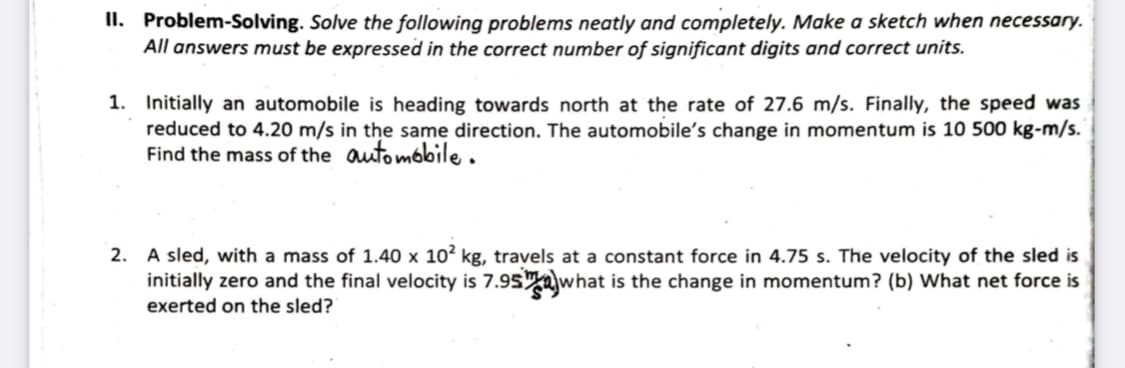 II. Problem-Solving. Solve the following problems neatly and completely. Make a sketch when necessary.
All answers must be expressed in the correct number of significant digits and correct units.
1. Initially an automobile is heading towards north at the rate of 27.6 m/s. Finally, the speed was
reduced to 4.20 m/s in the same direction. The automobile's change in momentum is 10 500 kg-m/s.
Find the mass of the outombbile.
2. A sled, with a mass of 1.40 x 10? kg, travels at a constant force in 4.75 s. The velocity of the sled is
initially zero and the final velocity is 7.95 what is the change in momentum? (b) What net force is
exerted on the sled?
