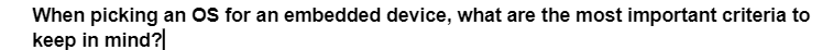 When picking an OS for an embedded device, what are the most important criteria to
keep in mind?