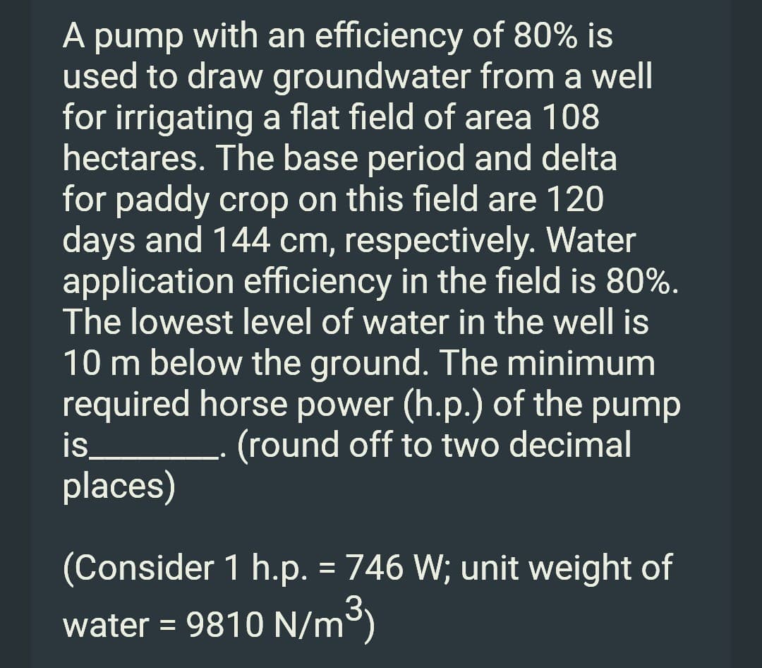 A pump with an efficiency of 80% is
used to draw groundwater from a well
for irrigating a flat field of area 108
hectares. The base period and delta
for paddy crop on this field are 120
days and 144 cm, respectively. Water
application efficiency in the field is 80%.
The lowest level of water in the well is
10 m below the ground. The minimum
required horse power (h.p.) of the pump
is
. (round off to two decimal
places)
(Consider 1 h.p. = 746 W; unit weight of
water = 9810 N/m³)