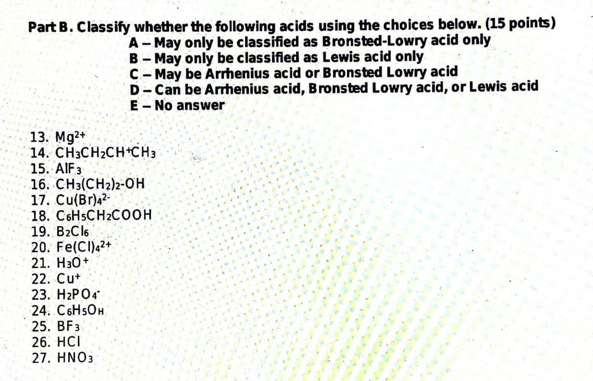 Part B. Classify whether the following acids using the choices below. (15 points)
A-May only be classified as Bronsted-Lowry acid only
B-May only be classified as Lewis acid only
C-May be Arrhenius acid or Bronsted Lowry acid
D-Can be Arrhenius acid, Bronsted Lowry acid, or Lewis acid
E-No answer
13. Mg2+
14. CH3CH₂CH+CH3
15. AIF 3
16. CH3(CH2)2-OH
17. Cu(Br)4²-
18. C6H5CH2COOH
19. B₂Cl6
20. Fe(CI)42+
21. H3O+
22. Cut
23. H2PO4*
24. C6H5OH
25. BF3
26. HCI
27. HNO3