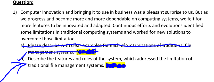 Question:
1) Computer innovation and bringing it to use in business was a pleasant surprise to us. But as
we progress and become more and more dependable on computing systems, we felt for
more features to be innovated and adapted. Continuous efforts and evolutions identified
some limitations in traditional computing systems and worked for new solutions to
overcome those limitations.
a Please describe withT crear examples for eachh of Six Limitations of traditionalfile
managoment systems. (m
Describe the features and roles of the system, which addressed the limitation of
traditional file management systems.
