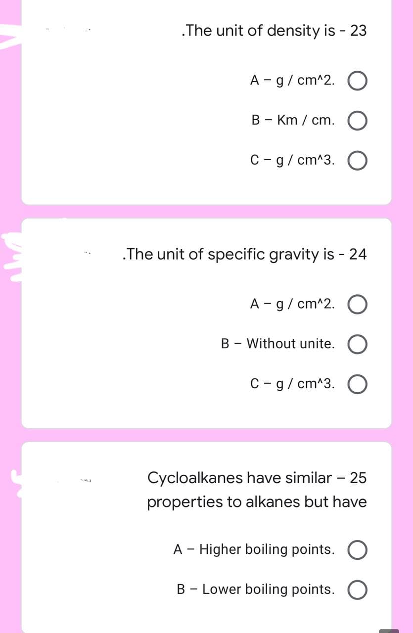 .The unit of density is - 23
A - g/cm^2. O
B - Km/cm. O
C-g/cm^3. O
.The unit of specific gravity is - 24
A - g/cm^2. O
B - Without unite. O
C-g/cm^3. O
Cycloalkanes have similar - 25
properties to alkanes but have
A - Higher boiling points. O
B - Lower boiling points. O