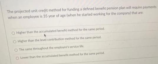 The projected unit credit method for funding a defined benefit pension plan will require payments
when an employee is 35 year of age (when he started working for the company) that are:
O Higher than the accumulated benefit method for the same period.
O Higher than the level contribution method for the same period.
O The same throughout the employee's service life.
O Lower than the accumulated benefit method for the same period.

