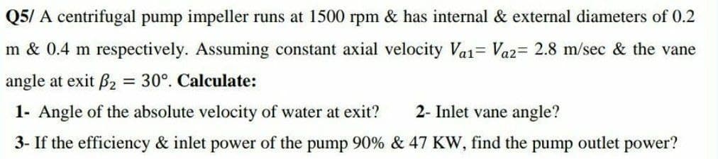 Q5/ A centrifugal pump impeller runs at 1500 rpm & has internal & external diameters of 0.2
m & 0.4 m respectively. Assuming constant axial velocity Va1= Vaz= 2.8 m/sec & the vane
angle at exit B2 = 30°. Calculate:
%3D
1- Angle of the absolute velocity of water at exit?
2- Inlet vane angle?
3- If the efficiency & inlet power of the pump 90% & 47 KW, find the pump outlet power?
