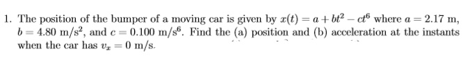 1. The position of the bumper of a moving car is given by x(t) = a + bt² – ct® where a = 2.17 m,
b = 4.80 m/s, and e = 0.100 m/s®. Find the (a) position and (b) acceleration at the instants
when the car has v, = 0 m/s.

