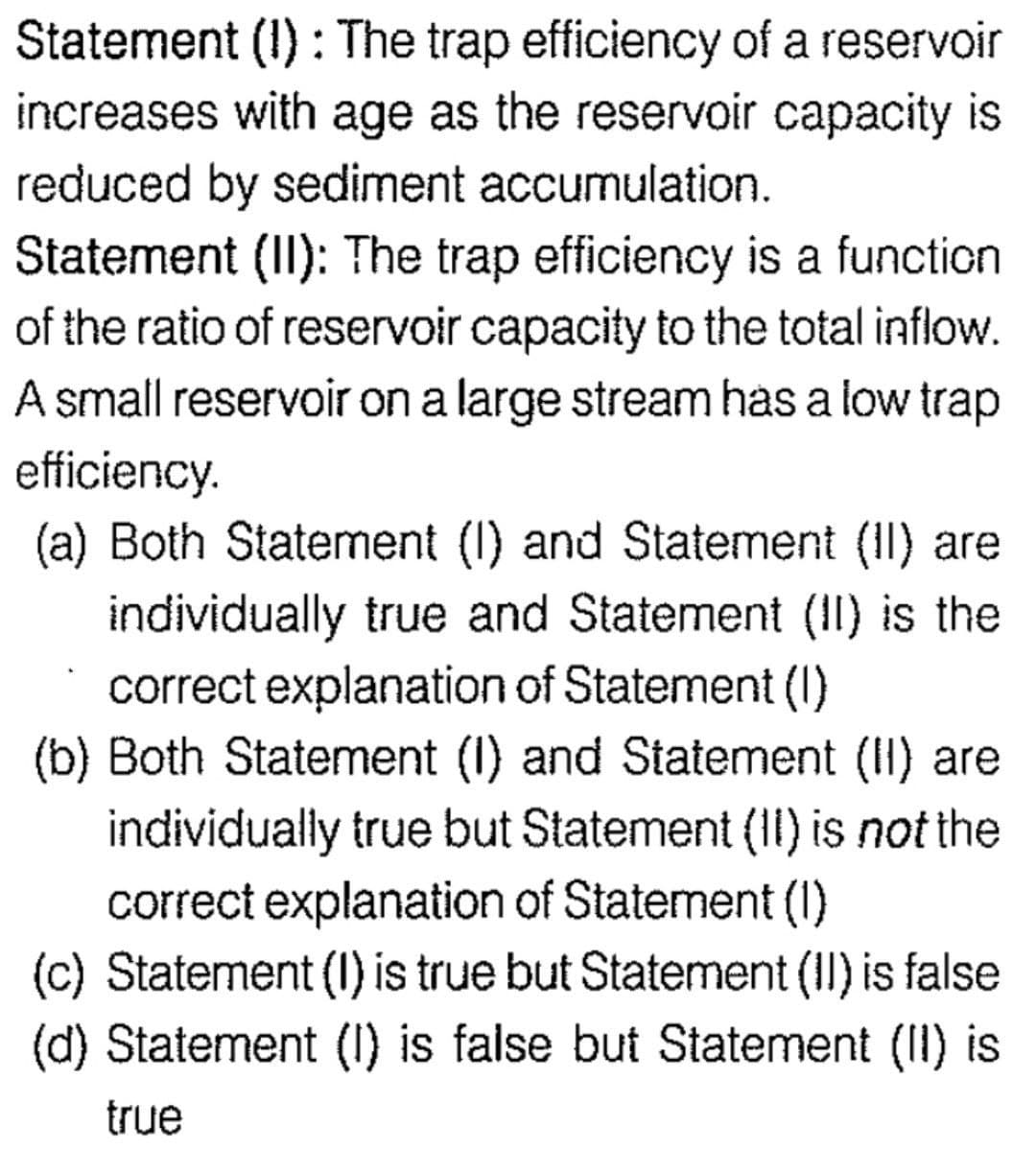 Statement (1): The trap efficiency of a reservoir
increases with age as the reservoir capacity is
reduced by sediment accumulation.
Statement (II): The trap efficiency is a function
of the ratio of reservoir capacity to the total inflow.
A small reservoir on a large stream has a low trap
efficiency.
(a) Both Statement (1) and Statement (II) are
individually true and Statement (II) is the
correct explanation of Statement (1)
(b) Both Statement (1) and Statement (II) are
individually true but Statement (II) is not the
correct explanation of Statement (1)
(c) Statement (I) is true but Statement (II) is false
(d) Statement (1) is false but Statement (II) is
true