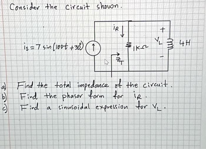 PRE
Consider the Circuit shown.
b)
is = 7 sin (100t +30) ↑
iR |
ANK
IK²
+
كم
-
a) Find the total impedance of the circuit
Find the phasor form for
iR
Find
a
sinusoidal expression for VL.
34H