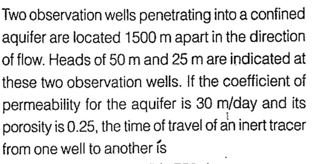 Two observation wells penetrating into a confined
aquifer are located 1500 m apart in the direction
of flow. Heads of 50 m and 25 m are indicated at
these two observation wells. If the coefficient of
permeability for the aquifer is 30 m/day and its
porosity is 0.25, the time of travel of an inert tracer
from one well to another is