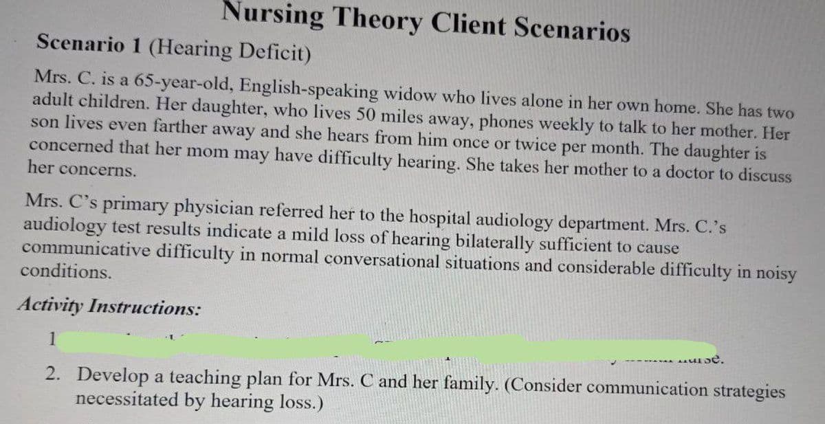 Nursing Theory Client Scenarios
Scenario 1 (Hearing Deficit)
Mrs. C. is a 65-year-old, English-speaking widow who lives alone in her own home. She has two
adult children. Her daughter, who lives 50 miles away, phones weekly to talk to her mother. Her
son lives even farther away and she hears from him once or twice per month. The daughter is
concerned that her mom may have difficulty hearing. She takes her mother to a doctor to discuss
her concerns.
Mrs. C's primary physician referred her to the hospital audiology department. Mrs. C.'s
audiology test results indicate a mild loss of hearing bilaterally sufficient to cause
communicative difficulty in normal conversational situations and considerable difficulty in noisy
conditions.
Activity Instructions:
1
se.
2. Develop a teaching plan for Mrs. C and her family. (Consider communication strategies
necessitated by hearing loss.)