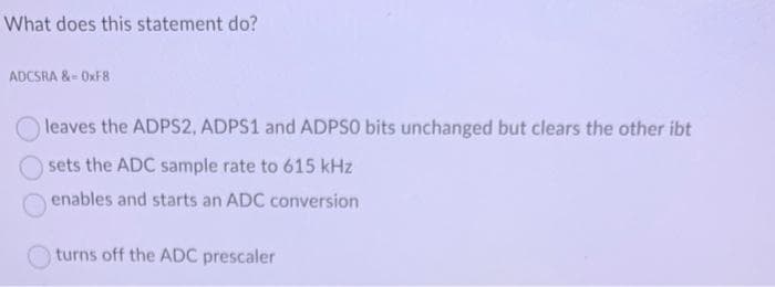 What does this statement do?
ADCSRA &=0xF8
leaves the ADPS2, ADPS1 and ADPSO bits unchanged but clears the other ibt
sets the ADC sample rate to 615 kHz
enables and starts an ADC conversion
turns off the ADC prescaler