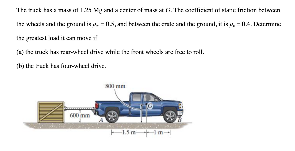 The truck has a mass of 1.25 Mg and a center of mass at G. The coefficient of static friction between
the wheels and the ground is µw = 0.5, and between the crate and the ground, it is µc = 0.4. Determine
the greatest load it can move if
(a) the truck has rear-wheel drive while the front wheels are free to roll.
(b) the truck has four-wheel drive.
600 mm
800 mm
1.5 m-
-1m-
