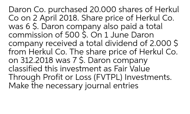 Daron Co. purchased 20.000 shares of Herkul
Co on 2 April 2018. Share price of Herkul Co.
was 6 $. Daron company also paid a total
commission of 500 $. On 1 June Daron
company received a total dividend of 2.000 $
from Herkul Co. The share price of Herkul Co.
on 312.2018 was 7 $. Daron company
classified this investment as Fair Value
Through Profit or Loss (FVTPL) Investments.
Make the necessary journal entries
