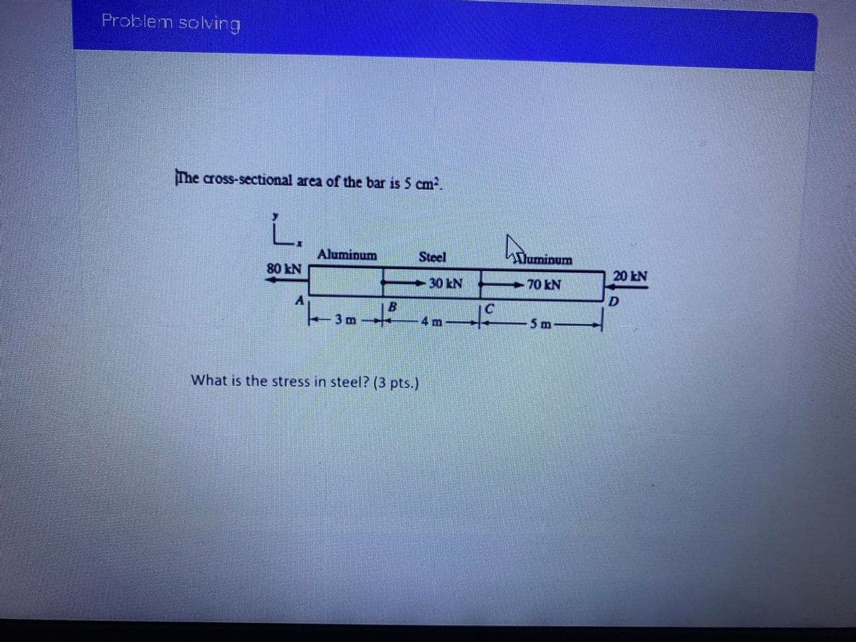 Problem solving
The cross-sectional area of the bar is 5 cm.
L.
Aluminum
Steel
Duminum
80 kN
20 kN
30KN
70 kN
to
B.
C.
3 m
4 m
5 m-
What is the stress in steel? (3 pts.)
