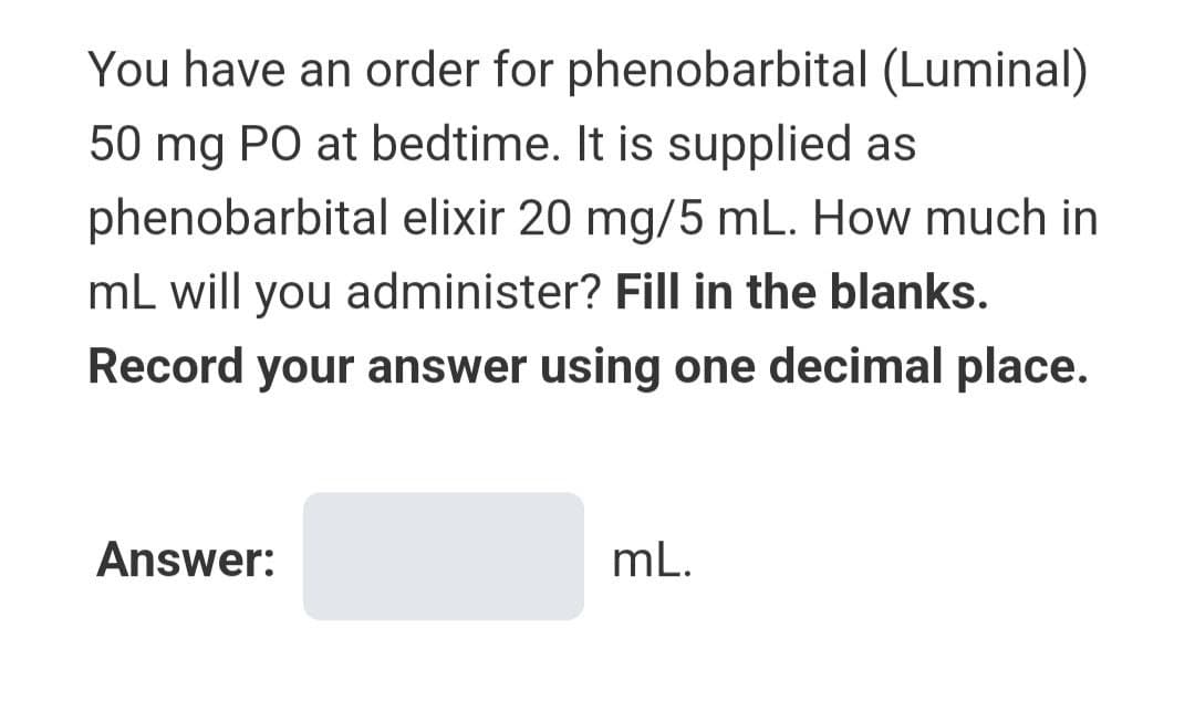 You have an order for
phenobarbital (Luminal)
50 mg PO at bedtime. It is supplied as
phenobarbital elixir 20 mg/5 mL. How much in
mL will you administer? Fill in the blanks.
Record your answer using one decimal place.
Answer:
mL.