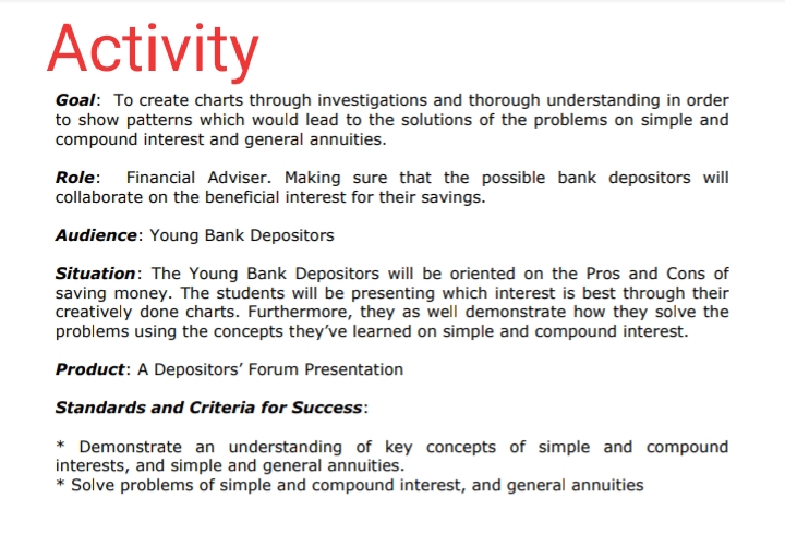 Activity
Goal: To create charts through investigations and thorough understanding in order
to show patterns which would lead to the solutions of the problems on simple and
compound interest and general annuities.
Role: Financial Adviser. Making sure that the possible bank depositors will
collaborate on the beneficial interest for their savings.
Audience: Young Bank Depositors
Situation: The Young Bank Depositors will be oriented on the Pros and Cons of
saving money. The students will be presenting which interest is best through their
creatively done charts. Furthermore, they as well demonstrate how they solve the
problems using the concepts they've learned on simple and compound interest.
Product: A Depositors' Forum Presentation
Standards and Criteria for Success:
* Demonstrate an understanding of key concepts of simple and compound
interests, and simple and general annuities.
* Solve problems of simple and compound interest, and general annuities

