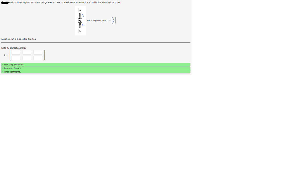 An intersting thing happens when springs systems have no attachments to the outside. Consider the following free system.
with spring constants c =
Assume down is the positive direction.
Write the elongation matrix.
A =
» Free Displacements.
• Balanced Forces
Final Comments.
