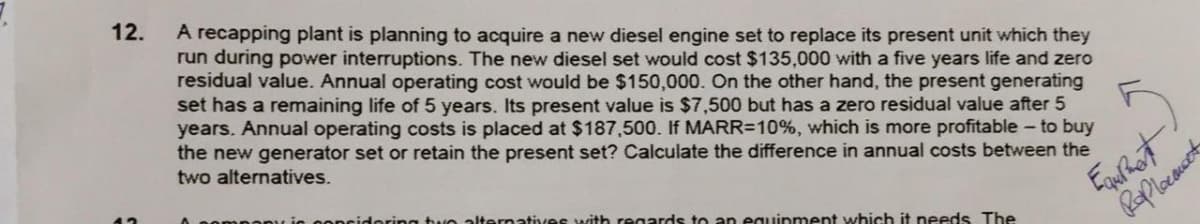 12.
A recapping plant is planning to acquire a new diesel engine set to replace its present unit which they
run during power interruptions. The new diesel set would cost $135,000 with a five years life and zero
residual value. Annual operating cost would be $150,000. On the other hand, the present generating
set has a remaining life of 5 years. Its present value is $7,500 but has a zero residual value after 5
years. Annual operating costs is placed at $187,500. If MARR=10%, which is more profitable- to buy
the new generator set or retain the present set? Calculate the difference in annual costs between the
two alternatives.
meany is concidering tu e alternati
ith regards to an eguipment which it needs The
