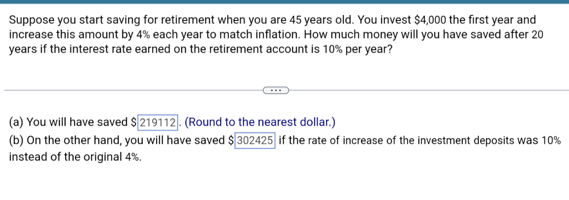 Suppose you start saving for retirement when you are 45 years old. You invest $4,000 the first year and
increase this amount by 4% each year to match inflation. How much money will you have saved after 20
years if the interest rate earned on the retirement account is 10% per year?
(a) You will have saved $219112. (Round to the nearest dollar.)
(b) On the other hand, you will have saved $302425 if the rate of increase of the investment deposits was 10%
instead of the original 4%.