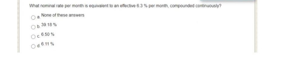 What nominal rate per month is equivalent to an effective 6.3 % per month, compounded continuously?
None of these answers
Ob. 39.18%
O c. 6.50%
O d. 6.11%