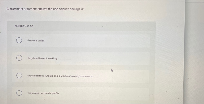 A prominent argument against the use of price ceilings is:
Multiple Choice
they are unfair.
they lead to rent seeking.
Othey lead to a surplus and a waste of society's resources.
they raise corporate profits.