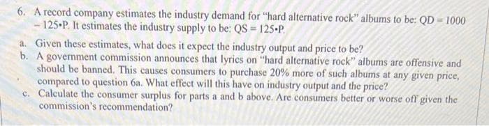 6. A record company estimates the industry demand for "hard alternative rock" albums to be: QD-1000
-125 P. It estimates the industry supply to be: QS = 125-P
a. Given these estimates, what does it expect the industry output and price to be?
b. A government commission announces that lyrics on "hard alternative rock" albums are offensive and
should be banned. This causes consumers to purchase 20% more of such albums at any given price,
compared to question 6a. What effect will this have on industry output and the price?
c. Calculate the consumer surplus for parts a and b above. Are consumers better or worse off given the
commission's recommendation?