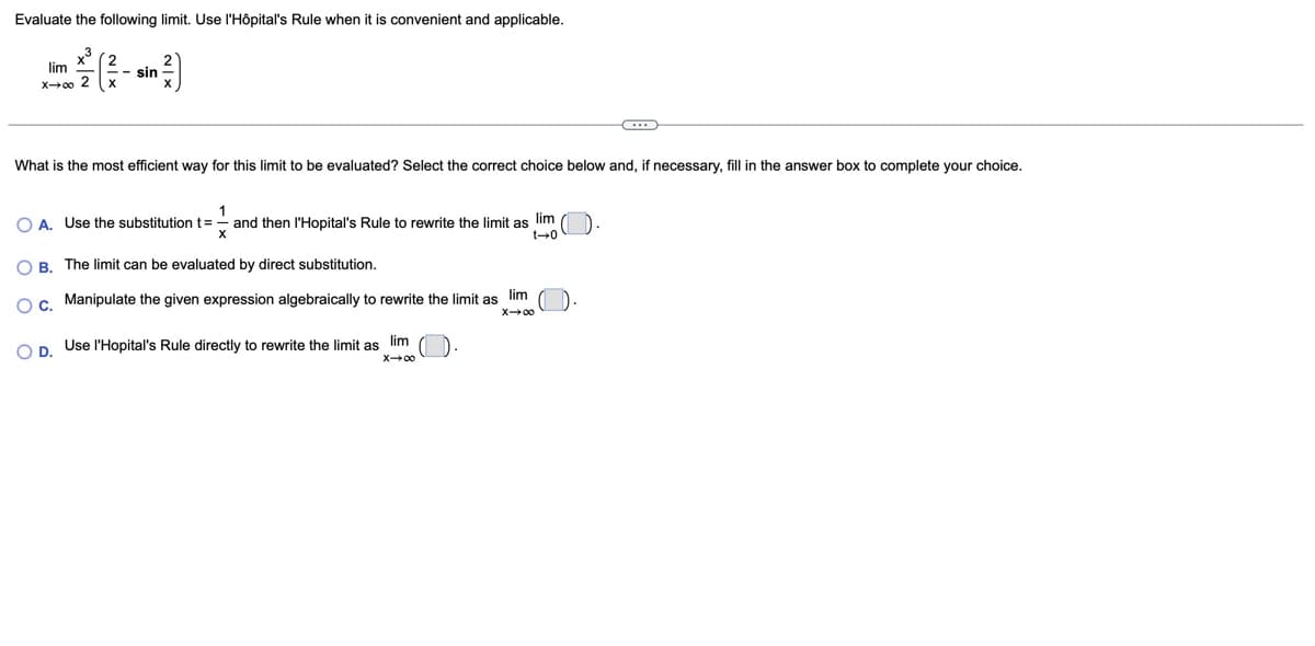 Evaluate the following limit. Use l'Hôpital's Rule when it is convenient and applicable.
x3
lim
x→∞ 2
sin
x
What is the most efficient way for this limit to be evaluated? Select the correct choice below and, if necessary, fill in the answer box to complete your choice.
1
A. Use the substitution t = - and then l'Hopital's Rule to rewrite the limit as lim
B. The limit can be evaluated by direct substitution.
0+1
OC. Manipulate the given expression algebraically to rewrite the limit as
lim
X-∞
OD. Use l'Hopital's Rule directly to rewrite the limit as lim
X-∞