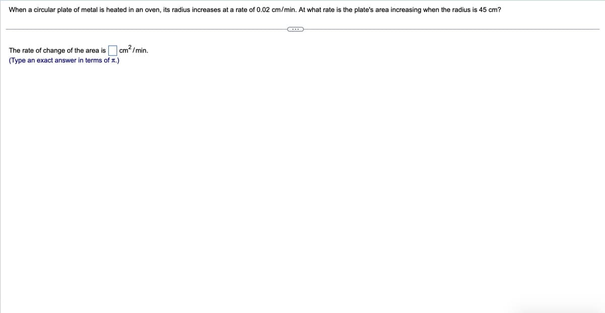 When a circular plate of metal is heated in an oven, its radius increases at a rate of 0.02 cm/min. At what rate is the plate's area increasing when the radius is 45 cm?
The rate of change of the area is
cm²/min.
(Type an exact answer in terms of x.)