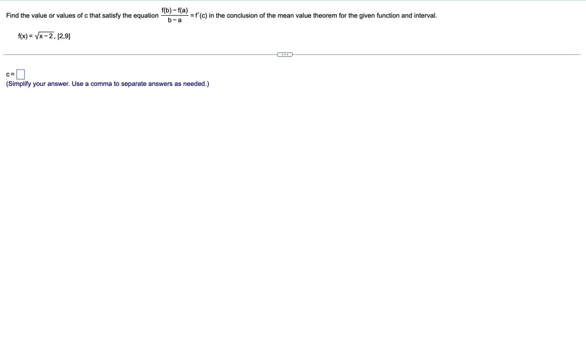 Find the value or values of c that satisfy the equation
f(b)-f(a)
b-a
f'(c) in the conclusion of the mean value theorem for the given function and interval.
f(x)=√√x-2, [2,9]
(Simplify your answer. Use a comma to separate answers as needed.)