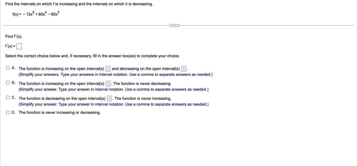 Find the intervals on which f is increasing and the intervals on which it is decreasing.
f(x)=-12x+60x60x3
Find f'(x).
f'(x)=
Select the correct choice below and, if necessary, fill in the answer box(es) to complete your choice.
O A. The function is increasing on the open interval(s)
and decreasing on the open interval(s)
(Simplify your answers. Type your answers in interval notation. Use a comma to separate answers as needed.)
OB. The function is increasing on the open interval(s)
The function is never decreasing.
(Simplify your answer. Type your answer in interval notation. Use a comma to separate answers as needed.)
O C. The function is decreasing on the open interval(s) ☐ . The function is never increasing.
(Simplify your answer. Type your answer in interval notation. Use a comma to separate answers as needed.)
OD. The function is never increasing or decreasing.