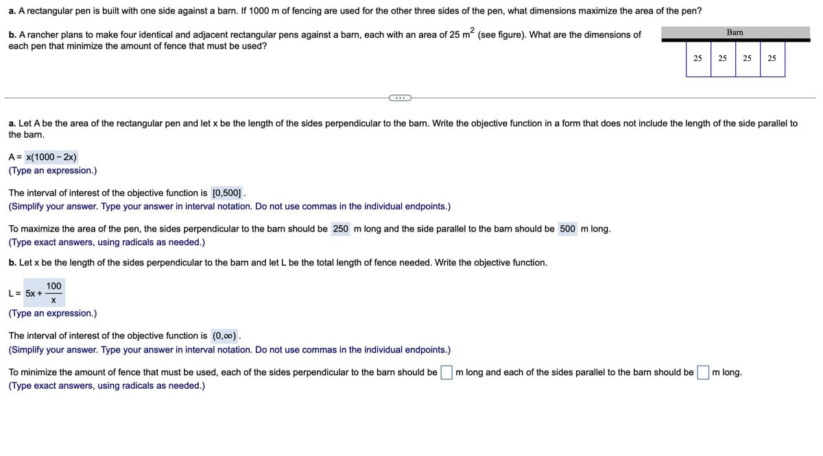 a. A rectangular pen is built with one side against a barn. If 1000 m of fencing are used for the other three sides of the pen, what dimensions maximize the area of the pen?
b. A rancher plans to make four identical and adjacent rectangular pens against a barn, each with an area of 25 m² (see figure). What are the dimensions of
each pen that minimize the amount of fence that must be used?
Barn
25
25
25 25
a. Let A be the area of the rectangular pen and let x be the length of the sides perpendicular to the barn. Write the objective function in a form that does not include the length of the side parallel to
the barn.
A = x(1000-2x)
(Type an expression.)
The interval of interest of the objective function is [0,500] .
(Simplify your answer. Type your answer in interval notation. Do not use commas in the individual endpoints.)
To maximize the area of the pen, the sides perpendicular to the barn should be 250 m long and the side parallel to the barn should be 500 m long.
(Type exact answers, using radicals as needed.)
b. Let x be the length of the sides perpendicular to the barn and let L be the total length of fence needed. Write the objective function.
100
L=5x+
X
(Type an expression.)
The interval of interest of the objective function is (0,00).
(Simplify your answer. Type your answer in interval notation. Do not use commas in the individual endpoints.)
To minimize the amount of fence that must be used, each of the sides perpendicular to the barn should be ☐ m long and each of the sides parallel to the barn should be m long.
(Type exact answers, using radicals as needed.)