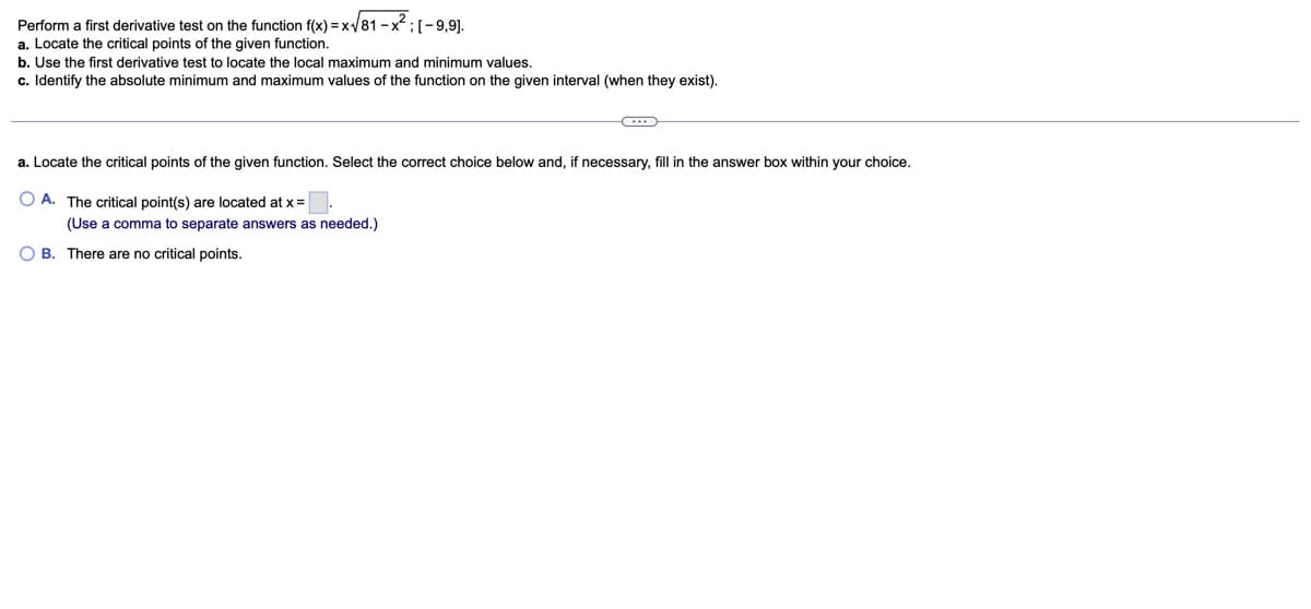 Perform a first derivative test on the function f(x) = x√/81-x²; [-9,9].
a. Locate the critical points of the given function.
b. Use the first derivative test to locate the local maximum and minimum values.
c. Identify the absolute minimum and maximum values of the function on the given interval (when they exist).
a. Locate the critical points of the given function. Select the correct choice below and, if necessary, fill in the answer box within your choice.
OA. The critical point(s) are located at x= |
(Use a comma to separate answers as needed.)
B. There are no critical points.