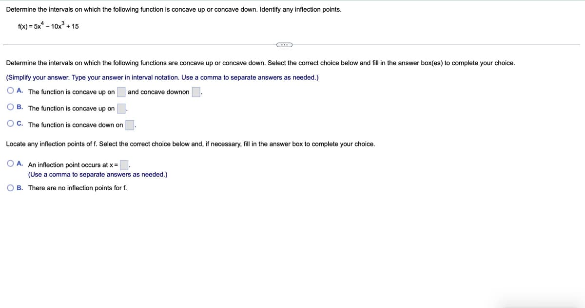 Determine the intervals on which the following function is concave up or concave down. Identify any inflection points.
f(x)=5x-10x3³ +15
Determine the intervals on which the following functions are concave up or concave down. Select the correct choice below and fill in the answer box(es) to complete your choice.
(Simplify your answer. Type your answer in interval notation. Use a comma to separate answers as needed.)
OA. The function is concave up on
OB. The function is concave up on
C. The function is concave down on
and concave downon
Locate any inflection points of f. Select the correct choice below and, if necessary, fill in the answer box to complete your choice.
OA. An inflection point occurs at x=
(Use a comma to separate answers as needed.)
B. There are no inflection points for f.