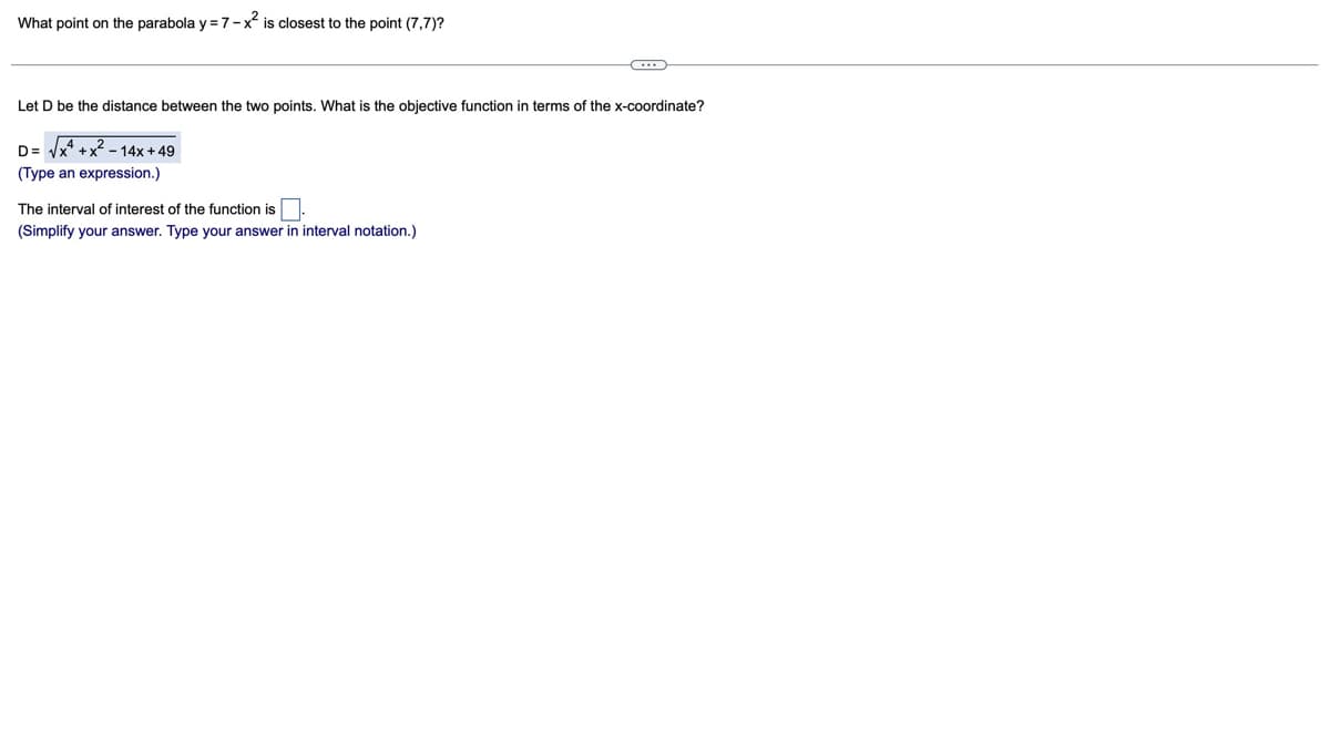 What point on the parabola y = 7-x² is closest to the point (7,7)?
Let D be the distance between the two points. What is the objective function in terms of the x-coordinate?
D= √x+x²-14x+49
(Type an expression.)
The interval of interest of the function is
(Simplify your answer. Type your answer in interval notation.)