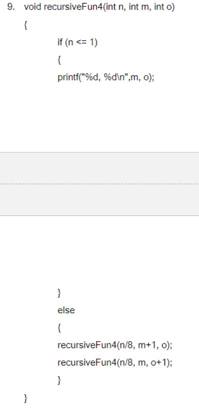 9. void recursiveFun4(int n, int m, int o)
{
}
if (n <= 1)
{
printf("%d, %d\n",m, o);
}
else
{
recursiveFun4(n/8,
recursiveFun4(n/8,
}
m+1, o);
m, o+1);