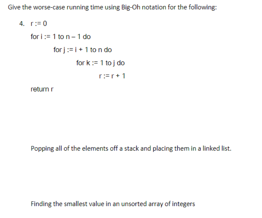 Give the worse-case running time using Big-Oh notation for the following:
4. r:= 0
for i:= 1 to n - 1 do
for j := i + 1 to n do
return r
for k:= 1 toj do
rr+1
Popping all of the elements off a stack and placing them in a linked list.
Finding the smallest value in an unsorted array of integers