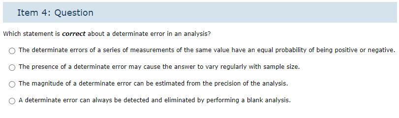 Item 4: Question
Which statement is correct about a determinate error in an analysis?
The determinate errors of a series of measurements of the same value have an equal probability of being positive or negative.
The presence of a determinate error may cause the answer to vary regularly with sample size.
The magnitude of a determinate error can be estimated from the precision of the analysis.
A determinate error can always be detected and eliminated by performing a blank analysis.